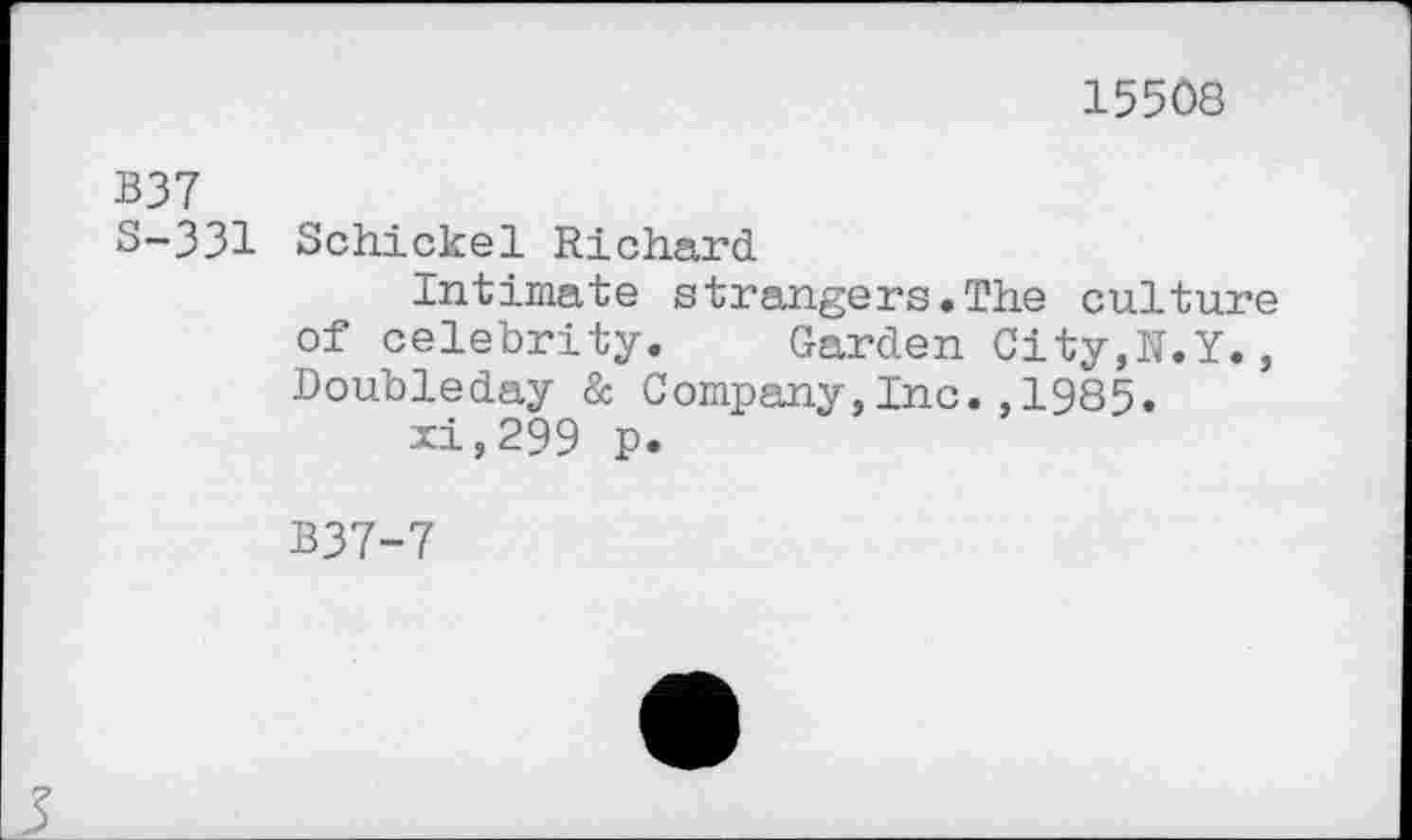 ﻿15508
B37
S-331 Schickel Richard
Intimate strangers.The culture of celebrity. Garden City,N.Y., Doubleday & Company,Inc.,1985.
xi,299 p.
B37-7